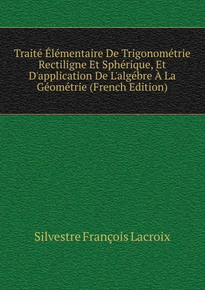 Обложка книги Traite Elementaire De Trigonometrie Rectiligne Et Spherique, Et D.application De L.algebre A La Geometrie (French Edition), Silvestre Françoise Lacroix