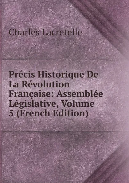 Обложка книги Precis Historique De La Revolution Francaise: Assemblee Legislative, Volume 5 (French Edition), Charles Lacretelle