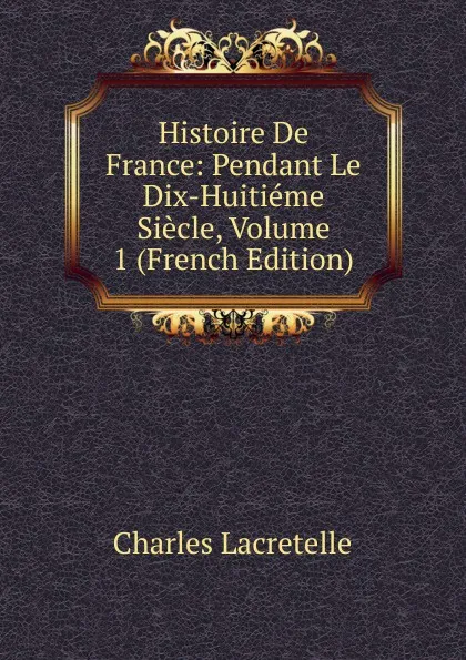 Обложка книги Histoire De France: Pendant Le Dix-Huitieme Siecle, Volume 1 (French Edition), Charles Lacretelle