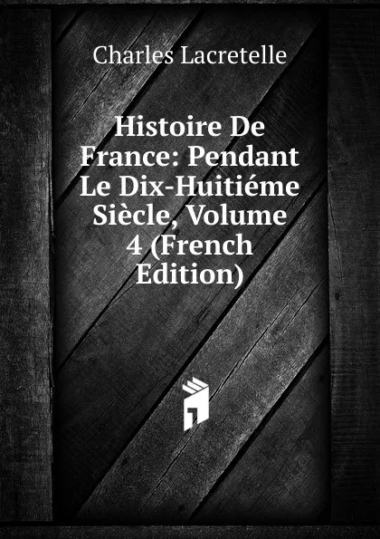 Обложка книги Histoire De France: Pendant Le Dix-Huitieme Siecle, Volume 4 (French Edition), Charles Lacretelle