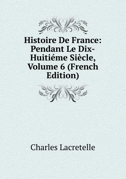 Обложка книги Histoire De France: Pendant Le Dix-Huitieme Siecle, Volume 6 (French Edition), Charles Lacretelle