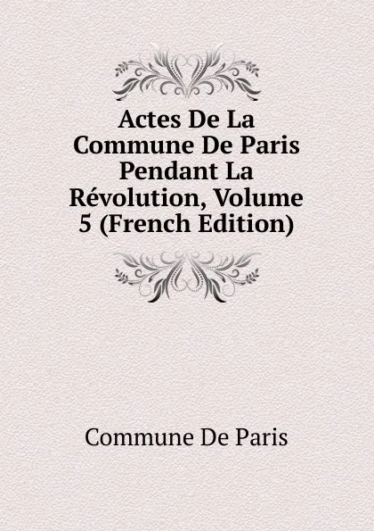 Обложка книги Actes De La Commune De Paris Pendant La Revolution, Volume 5 (French Edition), Commune De Paris