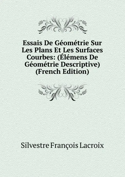 Обложка книги Essais De Geometrie Sur Les Plans Et Les Surfaces Courbes: (Elemens De Geometrie Descriptive) (French Edition), Silvestre Françoise Lacroix