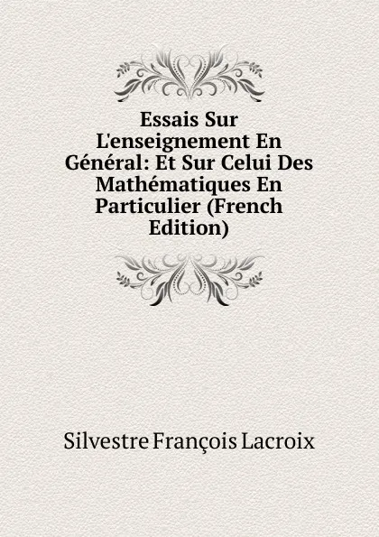 Обложка книги Essais Sur L.enseignement En General: Et Sur Celui Des Mathematiques En Particulier (French Edition), Silvestre Françoise Lacroix