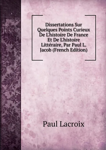 Обложка книги Dissertations Sur Quelques Points Curieux De L.histoire De France Et De L.histoire Litteraire, Par Paul L. Jacob (French Edition), Paul Lacroix