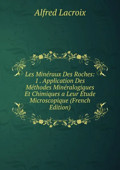 Обложка книги Les Mineraux Des Roches: 1 . Application Des Methodes Mineralogiques Et Chimiques a Leur Etude Microscopique (French Edition), Alfred Lacroix