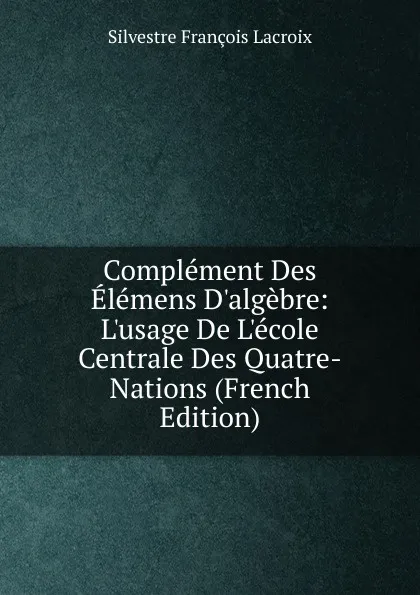 Обложка книги Complement Des Elemens D.algebre:  L.usage De L.ecole Centrale Des Quatre-Nations (French Edition), Silvestre Françoise Lacroix