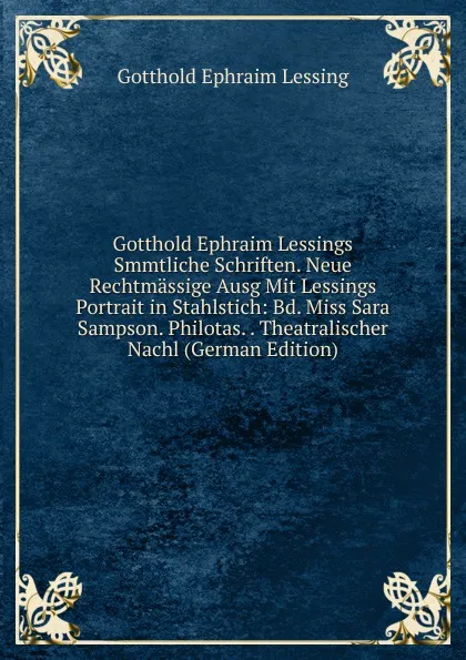 Обложка книги Gotthold Ephraim Lessings Smmtliche Schriften. Neue Rechtmassige Ausg Mit Lessings Portrait in Stahlstich: Bd. Miss Sara Sampson. Philotas. . Theatralischer Nachl (German Edition), Gotthold Ephraim Lessing