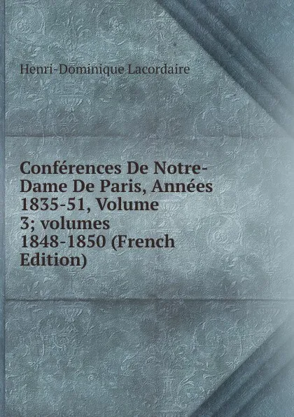 Обложка книги Conferences De Notre-Dame De Paris, Annees 1835-51, Volume 3;.volumes 1848-1850 (French Edition), Lacordaire Henri-Dominique