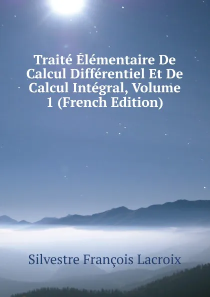 Обложка книги Traite Elementaire De Calcul Differentiel Et De Calcul Integral, Volume 1 (French Edition), Silvestre Françoise Lacroix