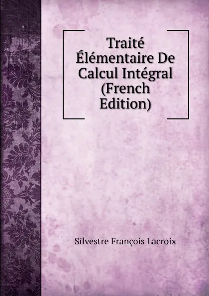 Обложка книги Traite Elementaire De Calcul Integral (French Edition), Silvestre Françoise Lacroix