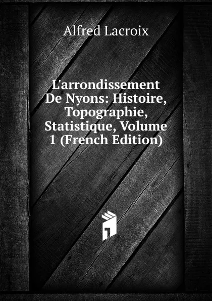 Обложка книги L.arrondissement De Nyons: Histoire, Topographie, Statistique, Volume 1 (French Edition), Alfred Lacroix