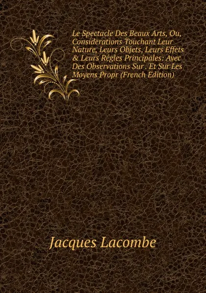 Обложка книги Le Spectacle Des Beaux Arts, Ou, Considerations Touchant Leur Nature, Leurs Objets, Leurs Effets . Leurs Regles Principales: Avec Des Observations Sur . Et Sur Les Moyens Propr (French Edition), Jacques Lacombe