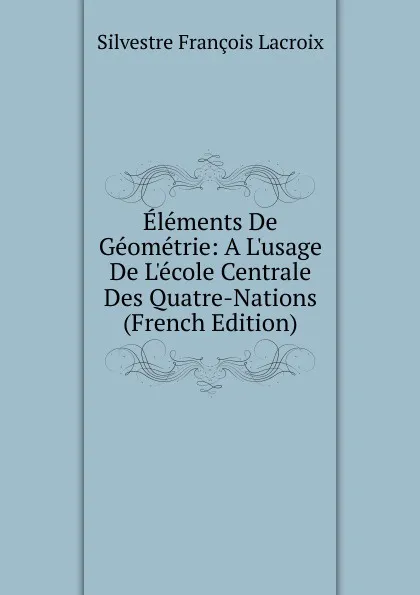 Обложка книги Elements De Geometrie: A L.usage De L.ecole Centrale Des Quatre-Nations (French Edition), Silvestre Françoise Lacroix