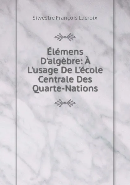 Обложка книги Elemens D.algebre: A L.usage De L.ecole Centrale Des Quarte-Nations, Silvestre Françoise Lacroix