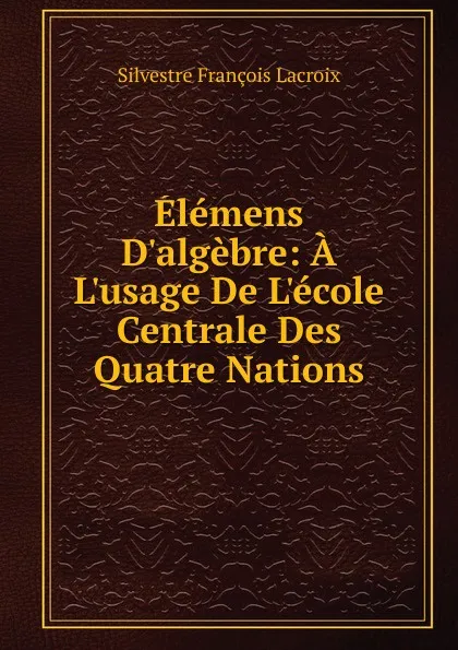 Обложка книги Elemens D.algebre: A L.usage De L.ecole Centrale Des Quatre Nations, Silvestre Françoise Lacroix