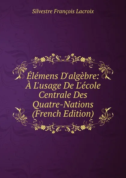 Обложка книги Elemens D.algebre: A L.usage De L.ecole Centrale Des Quatre-Nations (French Edition), Silvestre Françoise Lacroix