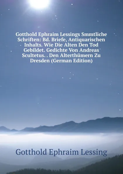 Обложка книги Gotthold Ephraim Lessings Smmtliche Schriften: Bd. Briefe, Antiquarischen Inhalts. Wie Die Alten Den Tod Gebildet. Gedichte Von Andreas Scultetus. . Den Alterthumern Zu Dresden (German Edition), Gotthold Ephraim Lessing