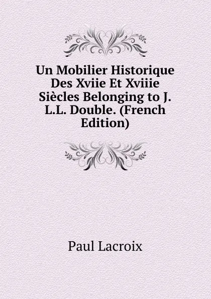 Обложка книги Un Mobilier Historique Des Xviie Et Xviiie Siecles Belonging to J.L.L. Double. (French Edition), Paul Lacroix