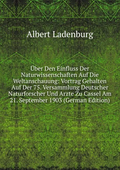 Обложка книги Uber Den Einfluss Der Naturwissenschaften Auf Die Weltanschauung: Vortrag Gehalten Auf Der 75. Versammlung Deutscher Naturforscher Und Arzte Zu Cassel Am 21. September 1903 (German Edition), Albert Ladenburg