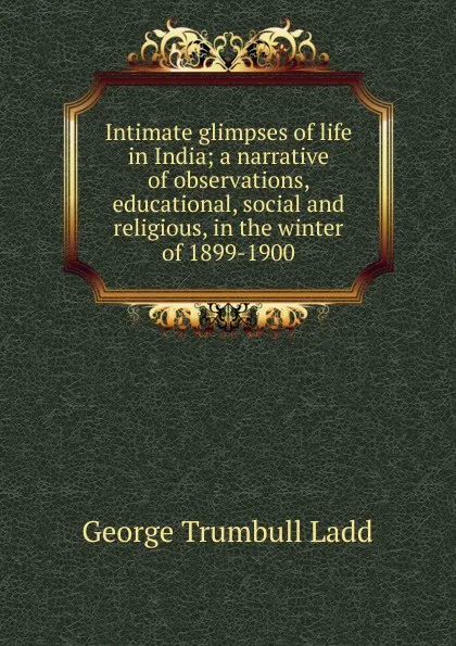 Обложка книги Intimate glimpses of life in India; a narrative of observations, educational, social and religious, in the winter of 1899-1900, George Trumbull Ladd