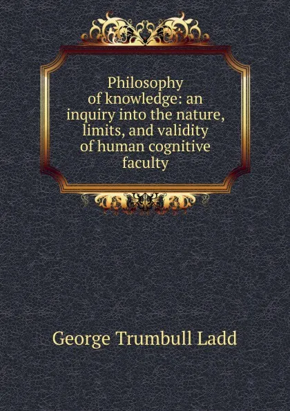 Обложка книги Philosophy of knowledge: an inquiry into the nature, limits, and validity of human cognitive faculty, George Trumbull Ladd