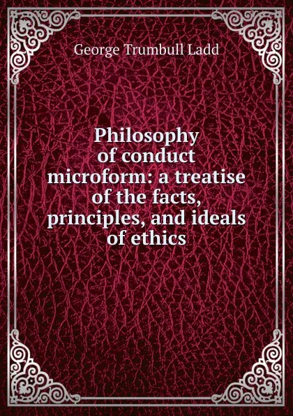 Обложка книги Philosophy of conduct microform: a treatise of the facts, principles, and ideals of ethics, George Trumbull Ladd