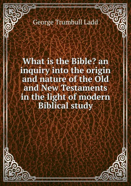 Обложка книги What is the Bible. an inquiry into the origin and nature of the Old and New Testaments in the light of modern Biblical study, George Trumbull Ladd