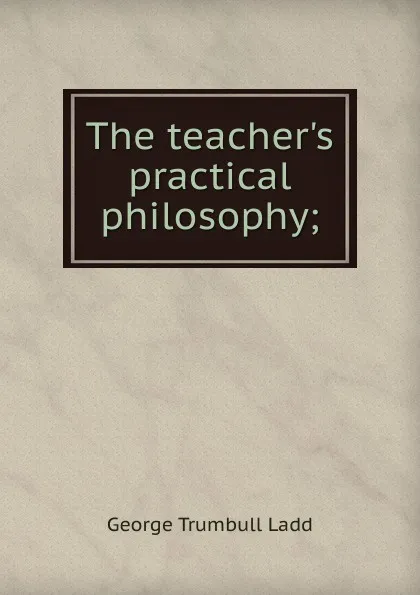 Обложка книги The teacher.s practical philosophy;, George Trumbull Ladd