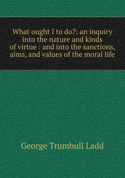 Обложка книги What ought I to do.: an inquiry into the nature and kinds of virtue : and into the sanctions, aims, and values of the moral life, George Trumbull Ladd