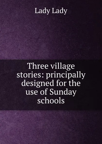 Обложка книги Three village stories: principally designed for the use of Sunday schools, Lady Lady