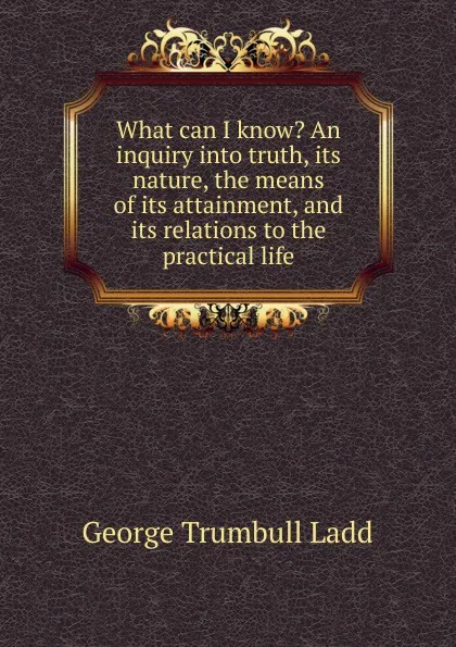 Обложка книги What can I know. An inquiry into truth, its nature, the means of its attainment, and its relations to the practical life, George Trumbull Ladd