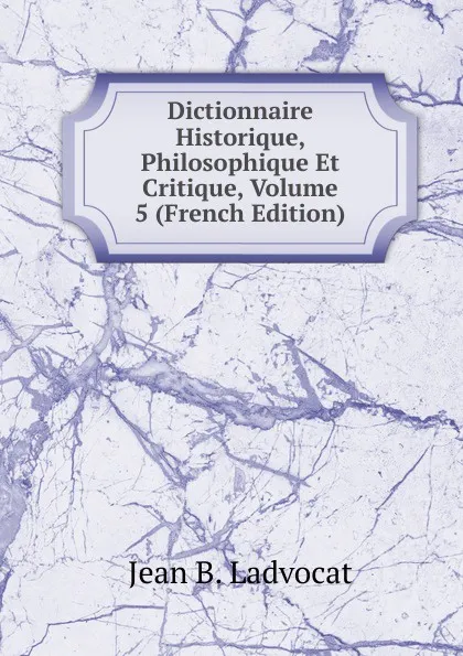 Обложка книги Dictionnaire Historique, Philosophique Et Critique, Volume 5 (French Edition), Jean B. Ladvocat