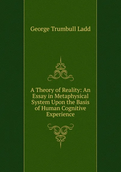 Обложка книги A Theory of Reality: An Essay in Metaphysical System Upon the Basis of Human Cognitive Experience, George Trumbull Ladd