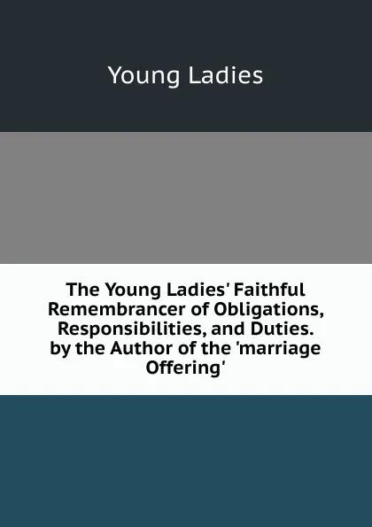 Обложка книги The Young Ladies. Faithful Remembrancer of Obligations, Responsibilities, and Duties. by the Author of the .marriage Offering.., Young Ladies