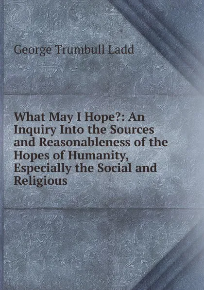 Обложка книги What May I Hope.: An Inquiry Into the Sources and Reasonableness of the Hopes of Humanity, Especially the Social and Religious, George Trumbull Ladd