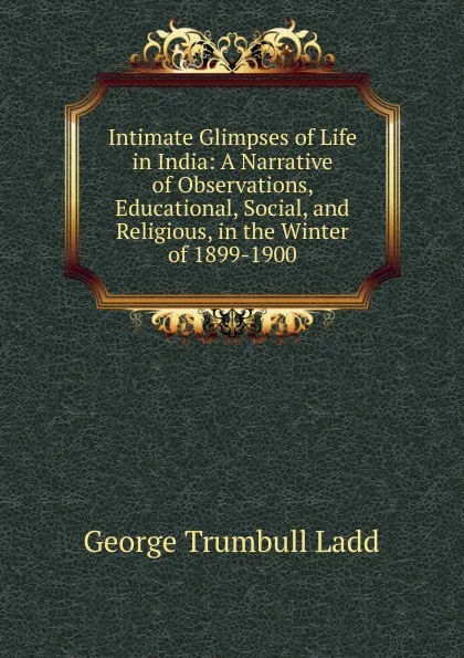 Обложка книги Intimate Glimpses of Life in India: A Narrative of Observations, Educational, Social, and Religious, in the Winter of 1899-1900, George Trumbull Ladd