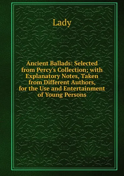 Обложка книги Ancient Ballads: Selected from Percy.s Collection; with Explanatory Notes, Taken from Different Authors, for the Use and Entertainment of Young Persons, Lady