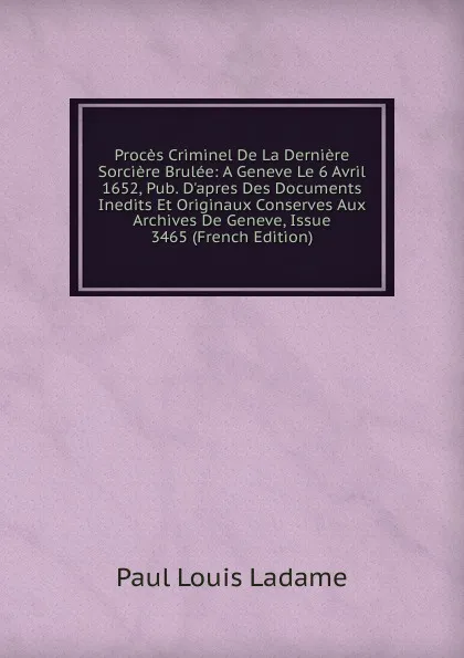 Обложка книги Proces Criminel De La Derniere Sorciere Brulee: A Geneve Le 6 Avril 1652, Pub. D.apres Des Documents Inedits Et Originaux Conserves Aux Archives De Geneve, Issue 3465 (French Edition), Paul Louis Ladame