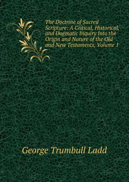 Обложка книги The Doctrine of Sacred Scripture: A Critical, Historical, and Dogmatic Inquiry Into the Origin and Nature of the Old and New Testaments, Volume 1, George Trumbull Ladd