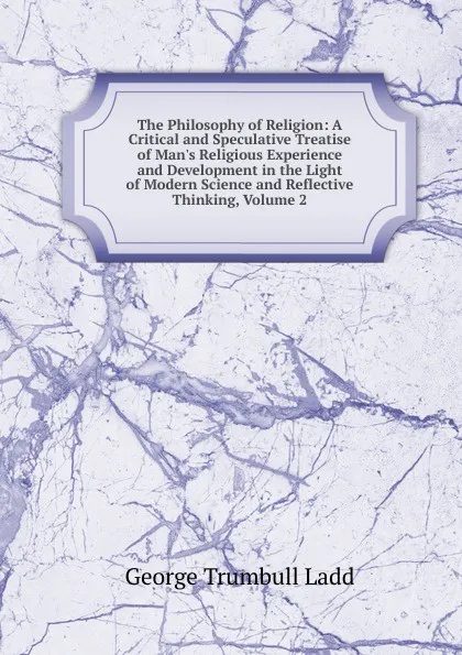 Обложка книги The Philosophy of Religion: A Critical and Speculative Treatise of Man.s Religious Experience and Development in the Light of Modern Science and Reflective Thinking, Volume 2, George Trumbull Ladd