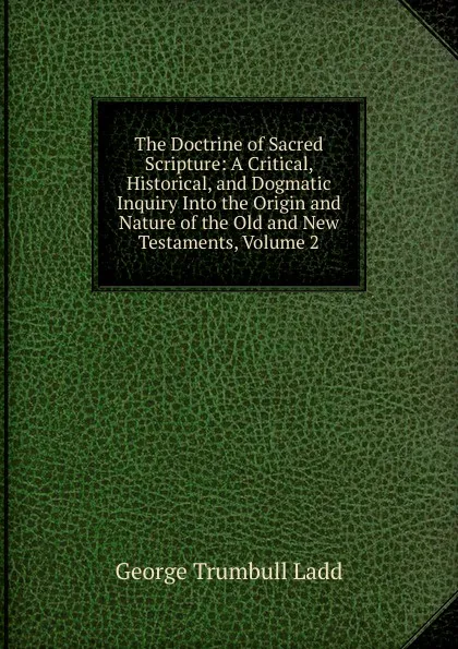 Обложка книги The Doctrine of Sacred Scripture: A Critical, Historical, and Dogmatic Inquiry Into the Origin and Nature of the Old and New Testaments, Volume 2, George Trumbull Ladd