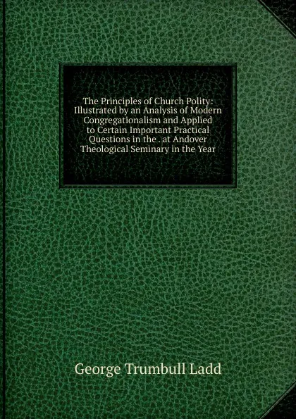 Обложка книги The Principles of Church Polity: Illustrated by an Analysis of Modern Congregationalism and Applied to Certain Important Practical Questions in the . at Andover Theological Seminary in the Year, George Trumbull Ladd