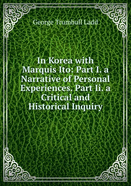 Обложка книги In Korea with Marquis Ito: Part I. a Narrative of Personal Experiences. Part Ii. a Critical and Historical Inquiry, George Trumbull Ladd