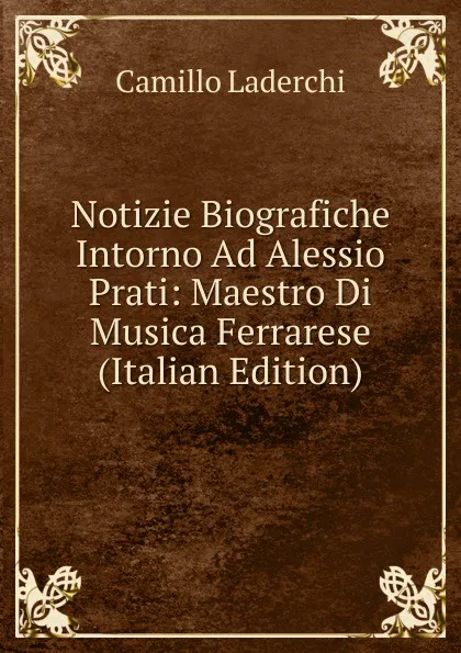 Обложка книги Notizie Biografiche Intorno Ad Alessio Prati: Maestro Di Musica Ferrarese (Italian Edition), Camillo Laderchi