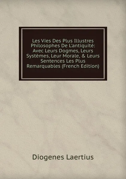 Обложка книги Les Vies Des Plus Illustres Philosophes De L.antiquite: Avec Leurs Dogmes, Leurs Systemes, Leur Morale, . Leurs Sentences Les Plus Remarquables (French Edition), Diogenes Laertius