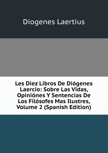 Обложка книги Les Diez Libros De Diogenes Laercio: Sobre Las Vidas, Opiniones Y Sentencias De Los Filosofes Mas Ilustres, Volume 2 (Spanish Edition), Diogenes Laertius