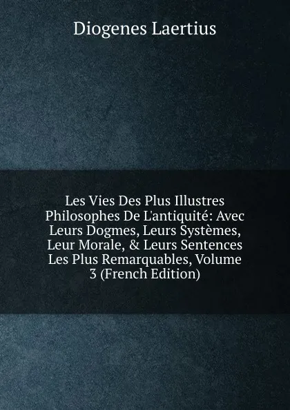 Обложка книги Les Vies Des Plus Illustres Philosophes De L.antiquite: Avec Leurs Dogmes, Leurs Systemes, Leur Morale, . Leurs Sentences Les Plus Remarquables, Volume 3 (French Edition), Diogenes Laertius