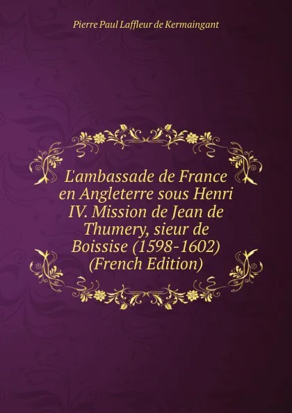 Обложка книги L.ambassade de France en Angleterre sous Henri IV. Mission de Jean de Thumery, sieur de Boissise (1598-1602) (French Edition), Pierre Paul Laffleur de Kermaingant