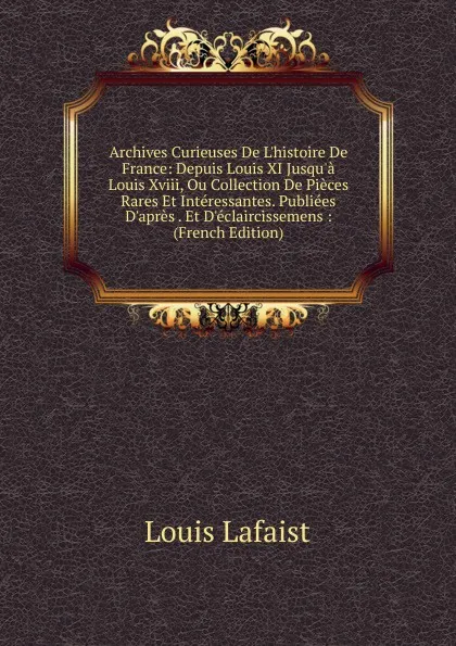 Обложка книги Archives Curieuses De L.histoire De France: Depuis Louis XI Jusqu.a Louis Xviii, Ou Collection De Pieces Rares Et Interessantes. Publiees D.apres . Et D.eclaircissemens : (French Edition), Louis Lafaist